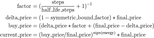 \mathrm{factor} &= (\frac{\mathrm{steps}}{\mathrm{half\textunderscore life\textunderscore steps}} + 1)^{-1} \\
\mathrm{delta\textunderscore price} &= (1 - \mathrm{symmetric\textunderscore bound\textunderscore factor}) * \mathrm{final\textunderscore price}\\
\mathrm{buy\textunderscore price} &= (\mathrm{delta\textunderscore price} * \mathrm{factor} + (\mathrm{final\textunderscore price} - \mathrm{delta\textunderscore price})\\
\mathrm{current\textunderscore price} &= (\mathrm{buy\textunderscore price} / \mathrm{final\textunderscore price}) ^{sign(\mathrm{energy})} * \mathrm{final\textunderscore price}\\